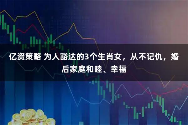 亿资策略 为人豁达的3个生肖女，从不记仇，婚后家庭和睦、幸福