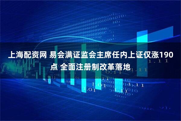 上海配资网 易会满证监会主席任内上证仅涨190点 全面注册制改革落地