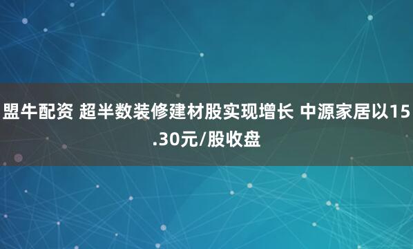盟牛配资 超半数装修建材股实现增长 中源家居以15.30元/股收盘