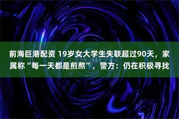 前海巨港配资 19岁女大学生失联超过90天，家属称“每一天都是煎熬”，警方：仍在积极寻找