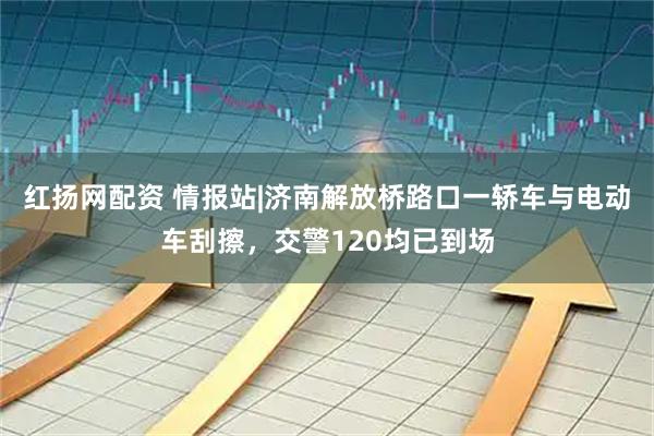红扬网配资 情报站|济南解放桥路口一轿车与电动车刮擦，交警120均已到场