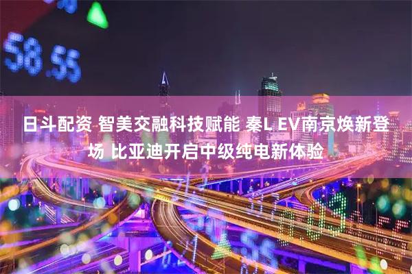 日斗配资 智美交融科技赋能 秦L EV南京焕新登场 比亚迪开启中级纯电新体验