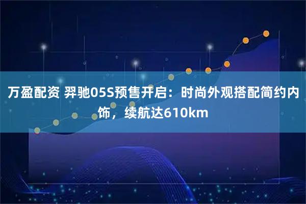 万盈配资 羿驰05S预售开启：时尚外观搭配简约内饰，续航达610km
