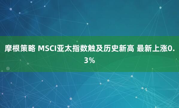 摩根策略 MSCI亚太指数触及历史新高 最新上涨0.3%