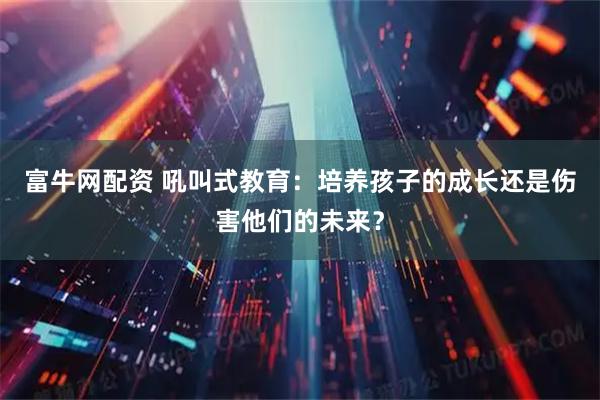 富牛网配资 吼叫式教育：培养孩子的成长还是伤害他们的未来？