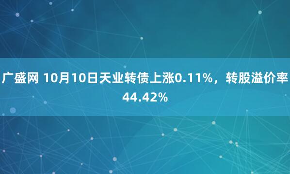 广盛网 10月10日天业转债上涨0.11%，转股溢价率44.42%