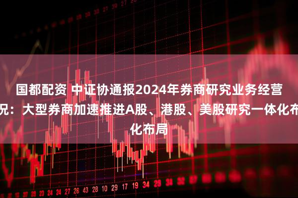 国都配资 中证协通报2024年券商研究业务经营情况：大型券商加速推进A股、港股、美股研究一体化布局