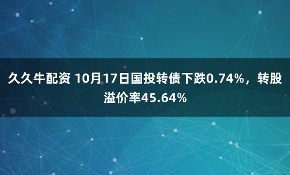 久久牛配资 10月17日国投转债下跌0.74%，转股溢价率45.64%