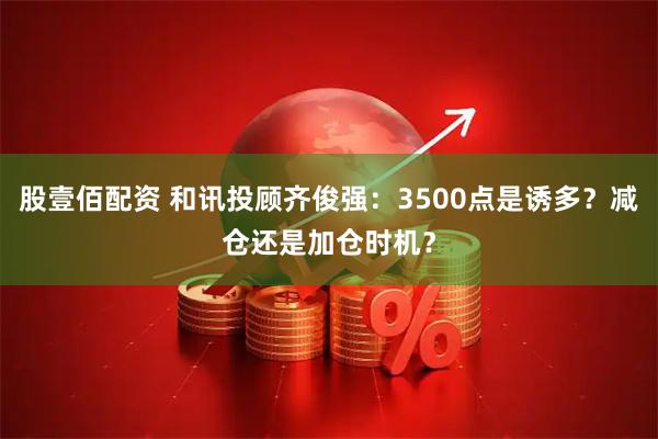 股壹佰配资 和讯投顾齐俊强：3500点是诱多？减仓还是加仓时机？
