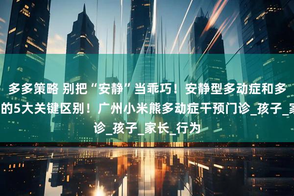 多多策略 别把“安静”当乖巧！安静型多动症和多动冲动型的5大关键区别！广州小米熊多动症干预门诊_孩子_家长_行为