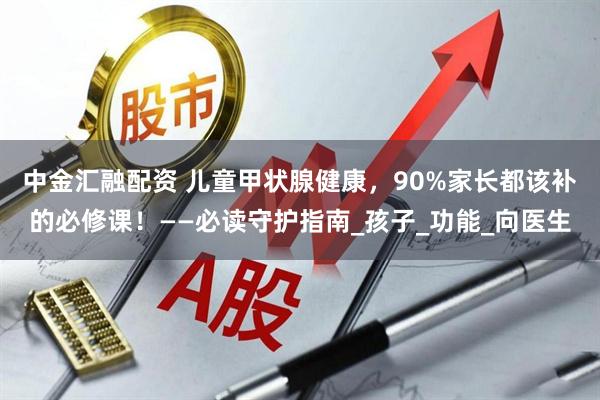 中金汇融配资 儿童甲状腺健康，90%家长都该补的必修课！——必读守护指南_孩子_功能_向医生