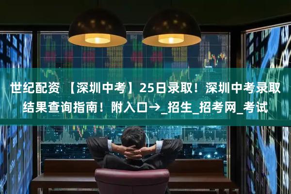 世纪配资 【深圳中考】25日录取！深圳中考录取结果查询指南！附入口→_招生_招考网_考试