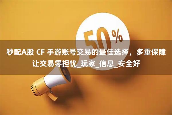秒配A股 CF 手游账号交易的最佳选择，多重保障让交易零担忧_玩家_信息_安全好