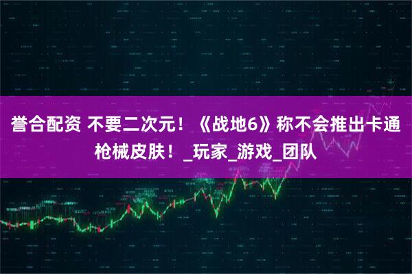 誉合配资 不要二次元！《战地6》称不会推出卡通枪械皮肤！_玩家_游戏_团队