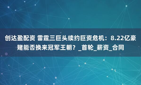 创达盈配资 雷霆三巨头续约巨资危机：8.22亿豪赌能否换来冠军王朝？_首轮_薪资_合同