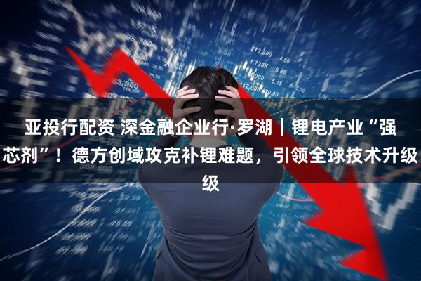 亚投行配资 深金融企业行·罗湖｜锂电产业“强芯剂”！德方创域攻克补锂难题，引领全球技术升级