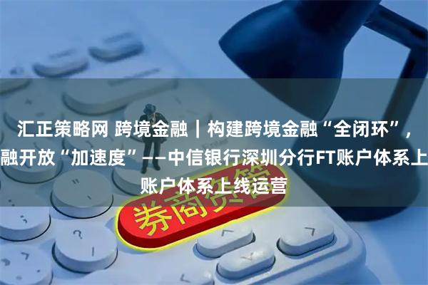 汇正策略网 跨境金融｜构建跨境金融“全闭环”，推进金融开放“加速度”——中信银行深圳分行FT账户体系上线运营
