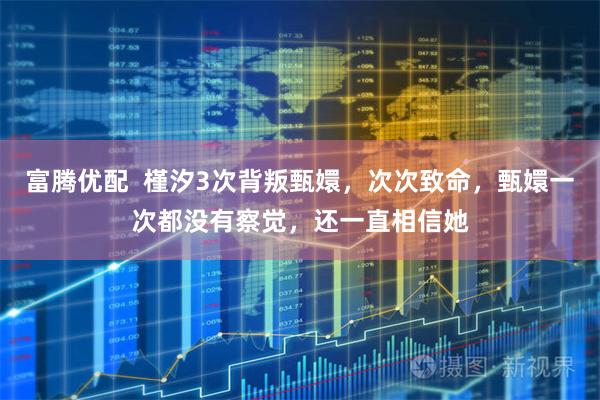 富腾优配  槿汐3次背叛甄嬛，次次致命，甄嬛一次都没有察觉，还一直相信她